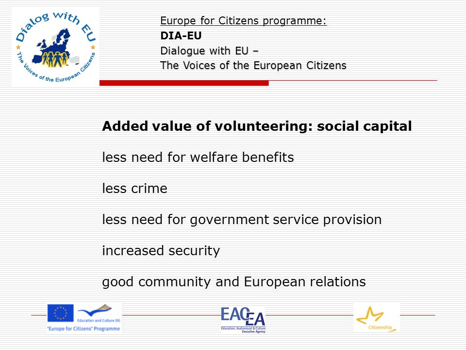 Added value of volunteering: social capital less need for welfare benefits less crime less need for government service provision increased security good community and European relations Europe for Citizens programme: DIA-EU Dialogue with EU – The Voices of the European Citizens