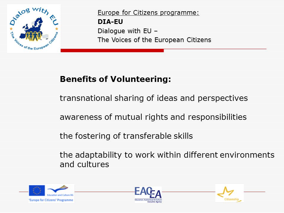 Benefits of Volunteering: transnational sharing of ideas and perspectives awareness of mutual rights and responsibilities the fostering of transferable skills the adaptability to work within different environments and cultures Europe for Citizens programme: DIA-EU Dialogue with EU – The Voices of the European Citizens