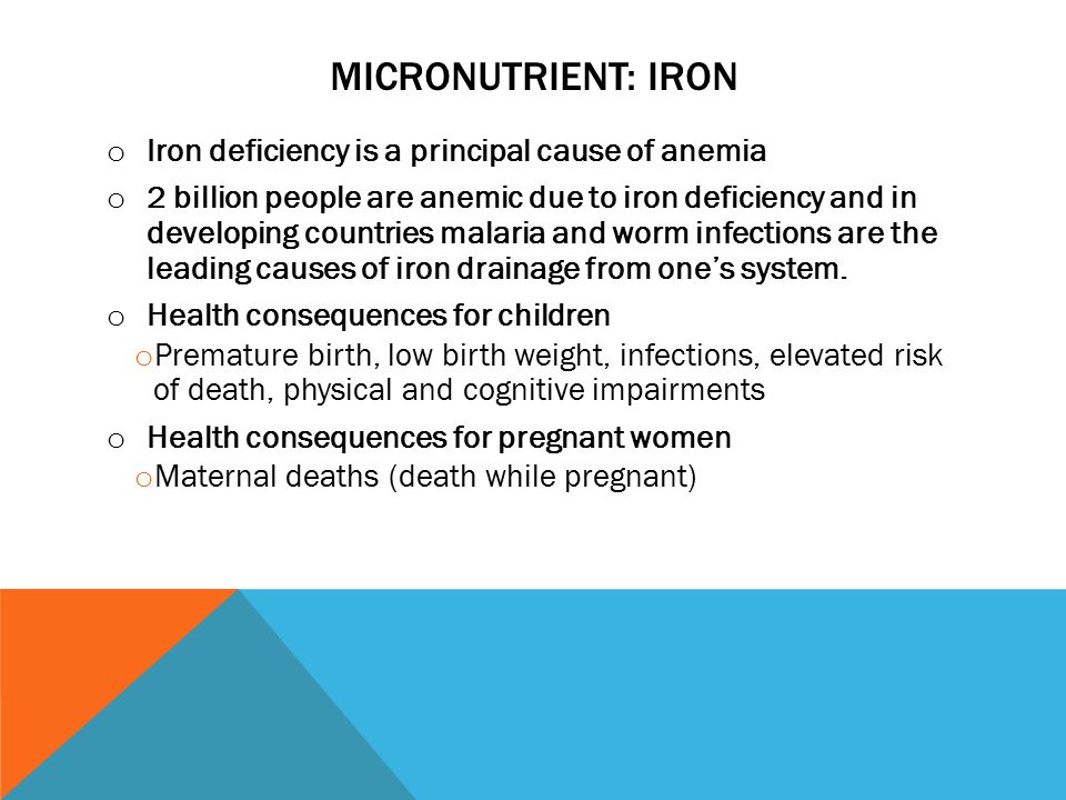 MICRONUTRIENT: IRON o Iron deficiency is a principal cause of anemia o 2 billion people are anemic due to iron deficiency and in developing countries malaria and worm infections are the leading causes of iron drainage from one’s system.