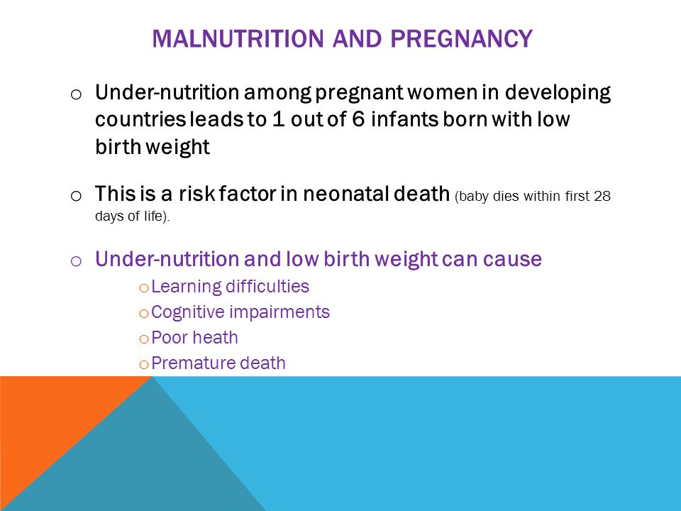 MALNUTRITION AND PREGNANCY o Under-nutrition among pregnant women in developing countries leads to 1 out of 6 infants born with low birth weight o This is a risk factor in neonatal death (baby dies within first 28 days of life).
