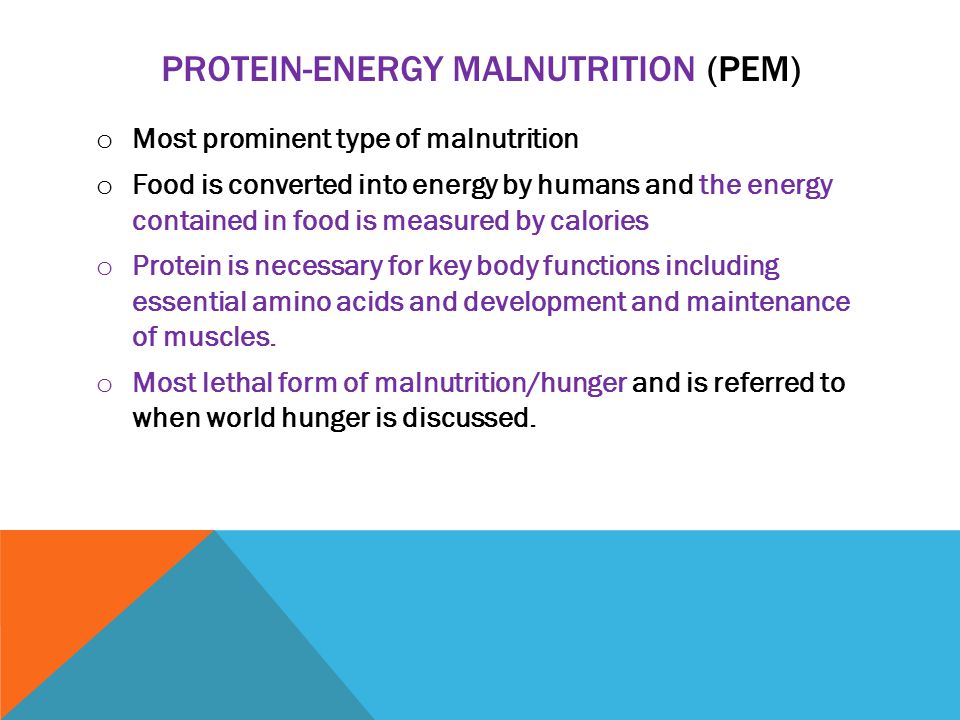 PROTEIN-ENERGY MALNUTRITION (PEM) o Most prominent type of malnutrition o Food is converted into energy by humans and the energy contained in food is measured by calories o Protein is necessary for key body functions including essential amino acids and development and maintenance of muscles.