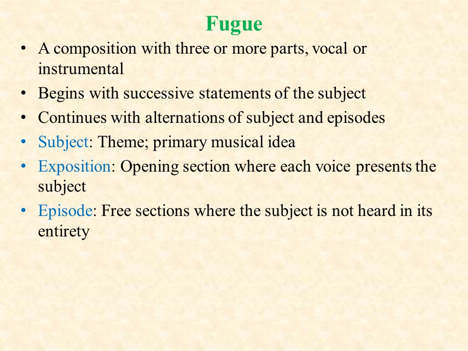 Fugue A composition with three or more parts, vocal or instrumental Begins with successive statements of the subject Continues with alternations of subject and episodes Subject: Theme; primary musical idea Exposition: Opening section where each voice presents the subject Episode: Free sections where the subject is not heard in its entirety