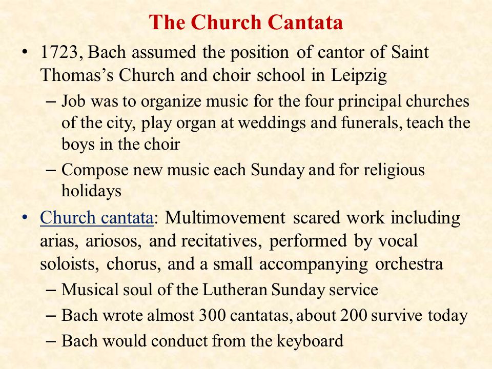 The Church Cantata 1723, Bach assumed the position of cantor of Saint Thomas’s Church and choir school in Leipzig – Job was to organize music for the four principal churches of the city, play organ at weddings and funerals, teach the boys in the choir – Compose new music each Sunday and for religious holidays Church cantata: Multimovement scared work including arias, ariosos, and recitatives, performed by vocal soloists, chorus, and a small accompanying orchestra – Musical soul of the Lutheran Sunday service – Bach wrote almost 300 cantatas, about 200 survive today – Bach would conduct from the keyboard