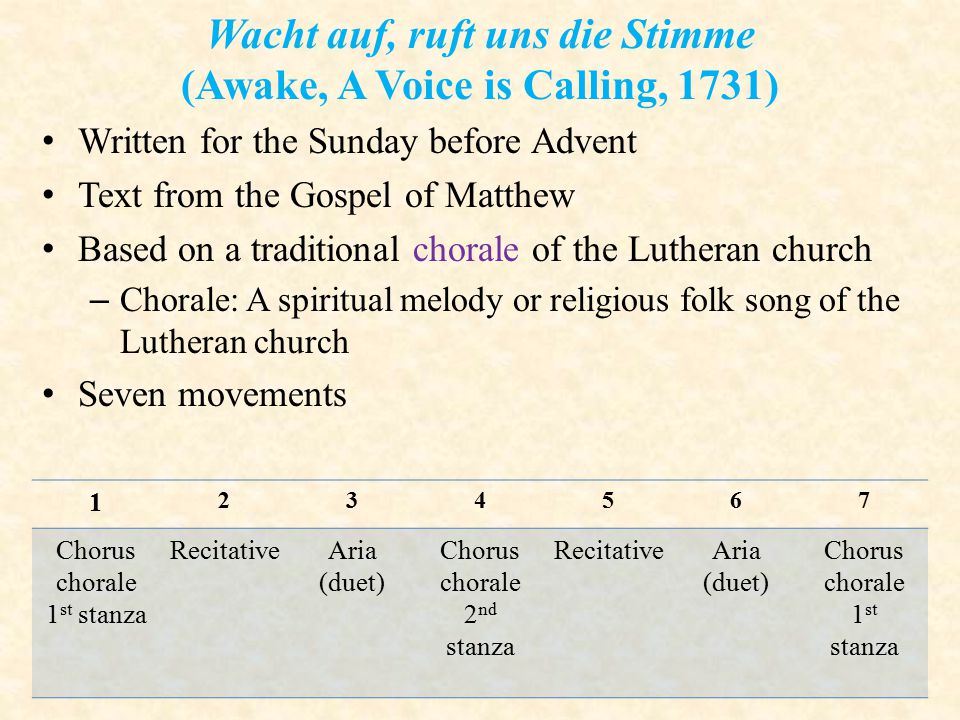 Wacht auf, ruft uns die Stimme (Awake, A Voice is Calling, 1731) Written for the Sunday before Advent Text from the Gospel of Matthew Based on a traditional chorale of the Lutheran church – Chorale: A spiritual melody or religious folk song of the Lutheran church Seven movements Chorus chorale 1 st stanza RecitativeAria (duet) Chorus chorale 2 nd stanza RecitativeAria (duet) Chorus chorale 1 st stanza