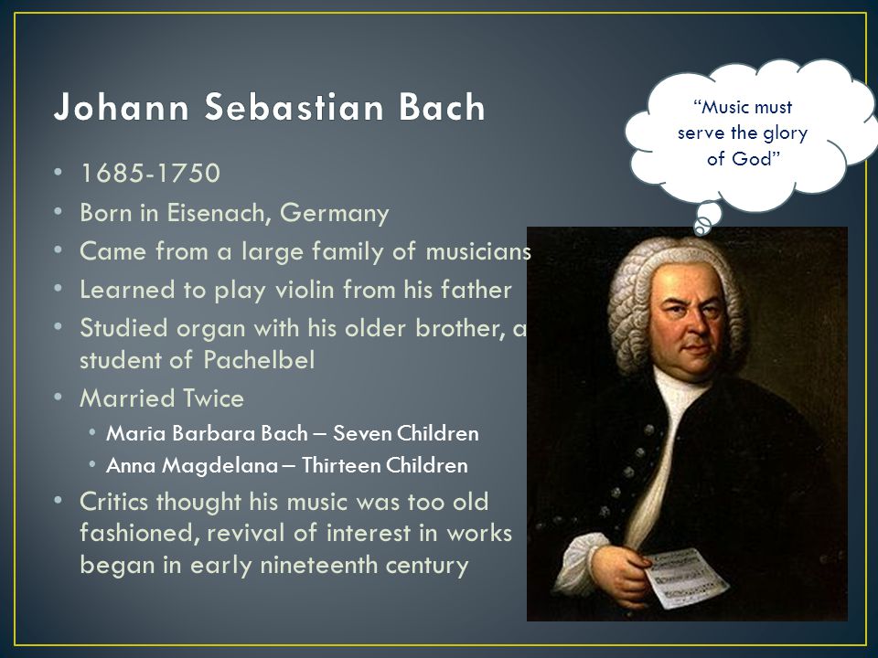 Born in Eisenach, Germany Came from a large family of musicians Learned to play violin from his father Studied organ with his older brother, a student of Pachelbel Married Twice Maria Barbara Bach – Seven Children Anna Magdelana – Thirteen Children Critics thought his music was too old fashioned, revival of interest in works began in early nineteenth century Music must serve the glory of God