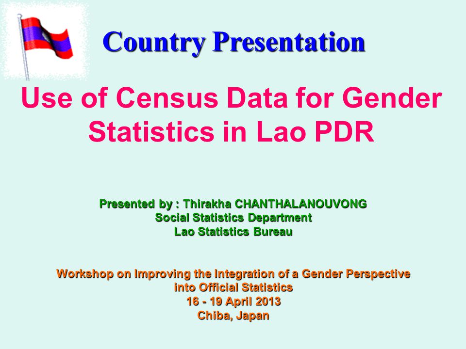 Use of Census Data for Gender Statistics in Lao PDR Presented by : Thirakha CHANTHALANOUVONG Social Statistics Department Lao Statistics Bureau Workshop on Improving the Integration of a Gender Perspective into Official Statistics April 2013 Chiba, Japan Country Presentation