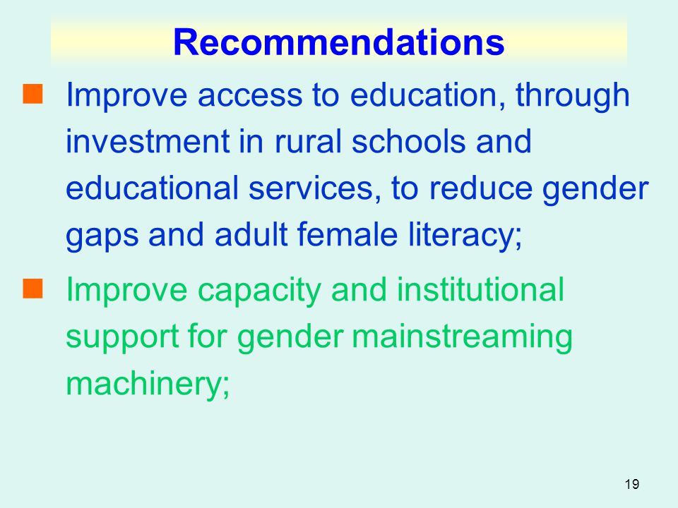 19 Recommendations Improve access to education, through investment in rural schools and educational services, to reduce gender gaps and adult female literacy; Improve capacity and institutional support for gender mainstreaming machinery;