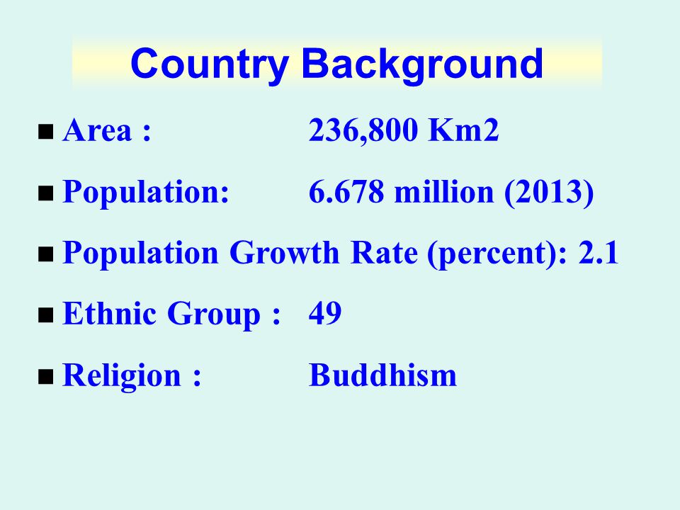 Area : 236,800 Km2 Population:6.678 million (2013) Population Growth Rate (percent): 2.1 Ethnic Group : 49 Religion :Buddhism Country Background