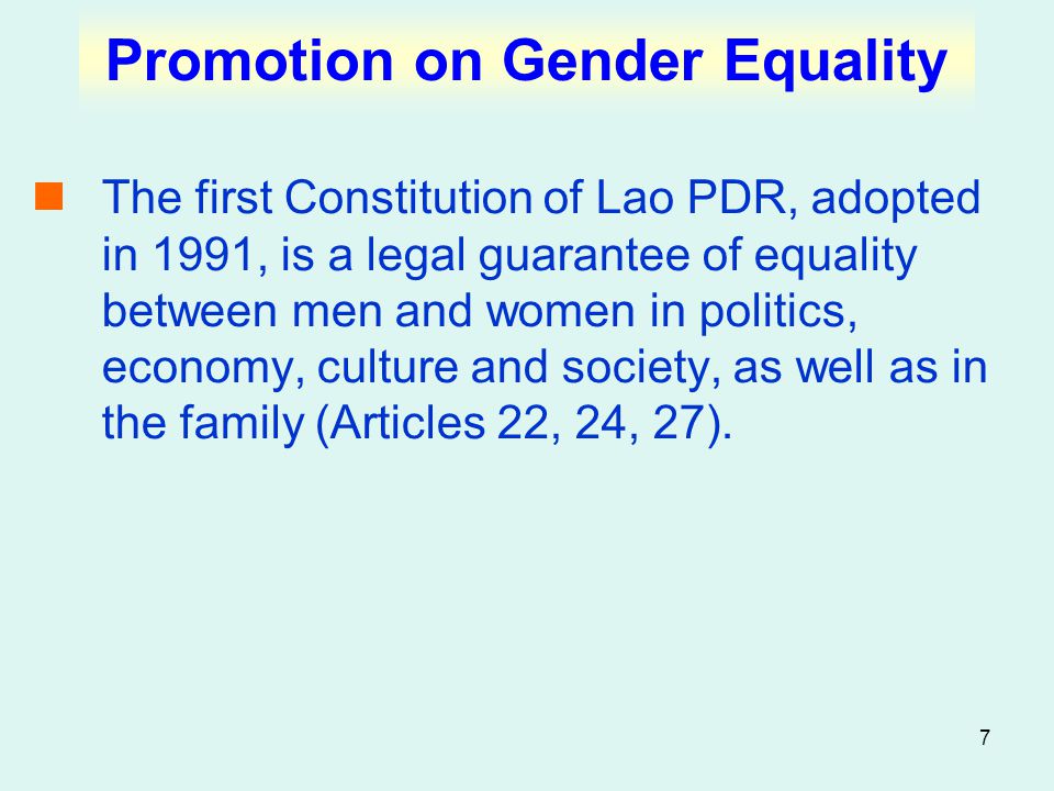 7 Promotion on Gender Equality The first Constitution of Lao PDR, adopted in 1991, is a legal guarantee of equality between men and women in politics, economy, culture and society, as well as in the family (Articles 22, 24, 27).