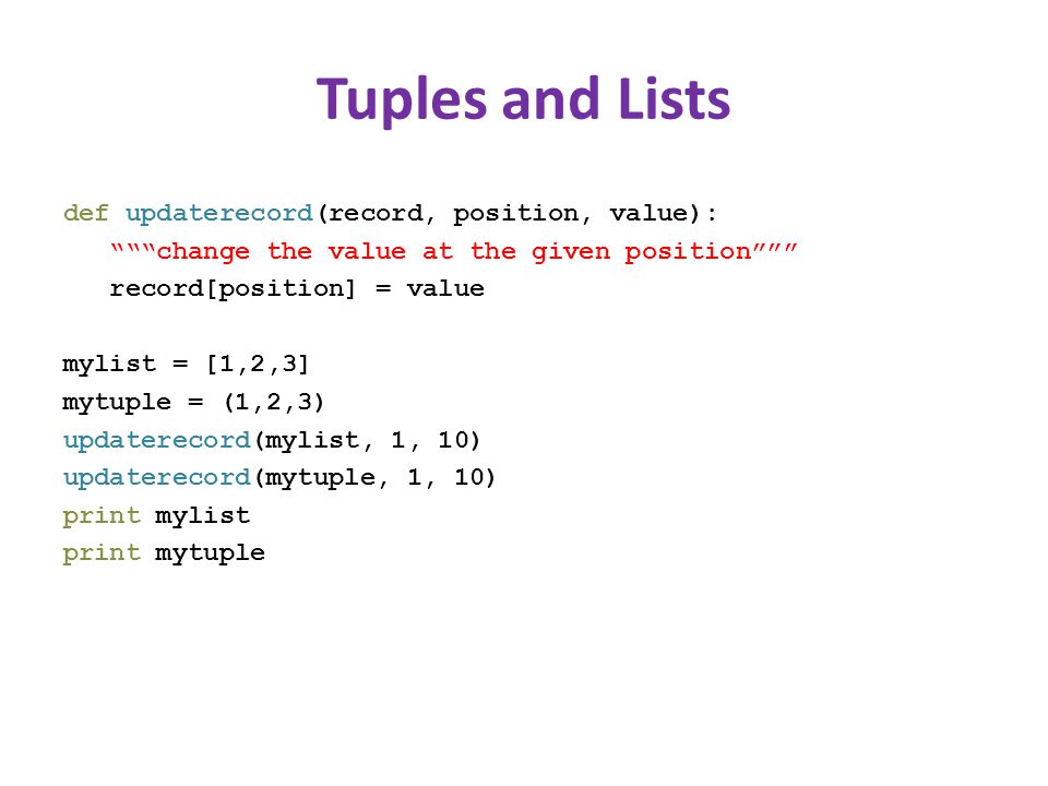 Tuples and Lists def updaterecord(record, position, value): change the value at the given position record[position] = value mylist = [1,2,3] mytuple = (1,2,3) updaterecord(mylist, 1, 10) updaterecord(mytuple, 1, 10) print mylist print mytuple