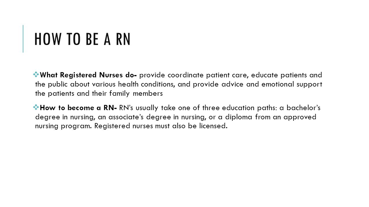 HOW TO BE A RN  What Registered Nurses do- provide coordinate patient care, educate patients and the public about various health conditions, and provide advice and emotional support the patients and their family members  How to become a RN- RN’s usually take one of three education paths: a bachelor’s degree in nursing, an associate’s degree in nursing, or a diploma from an approved nursing program.