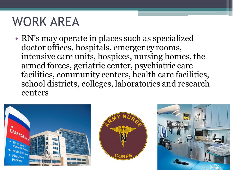 WORK AREA RN’s may operate in places such as specialized doctor offices, hospitals, emergency rooms, intensive care units, hospices, nursing homes, the armed forces, geriatric center, psychiatric care facilities, community centers, health care facilities, school districts, colleges, laboratories and research centers