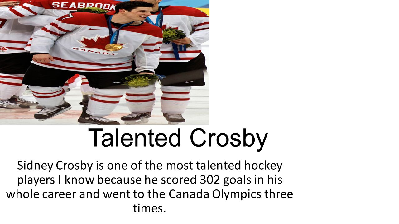 Talented Crosby Sidney Crosby is one of the most talented hockey players I know because he scored 302 goals in his whole career and went to the Canada Olympics three times.