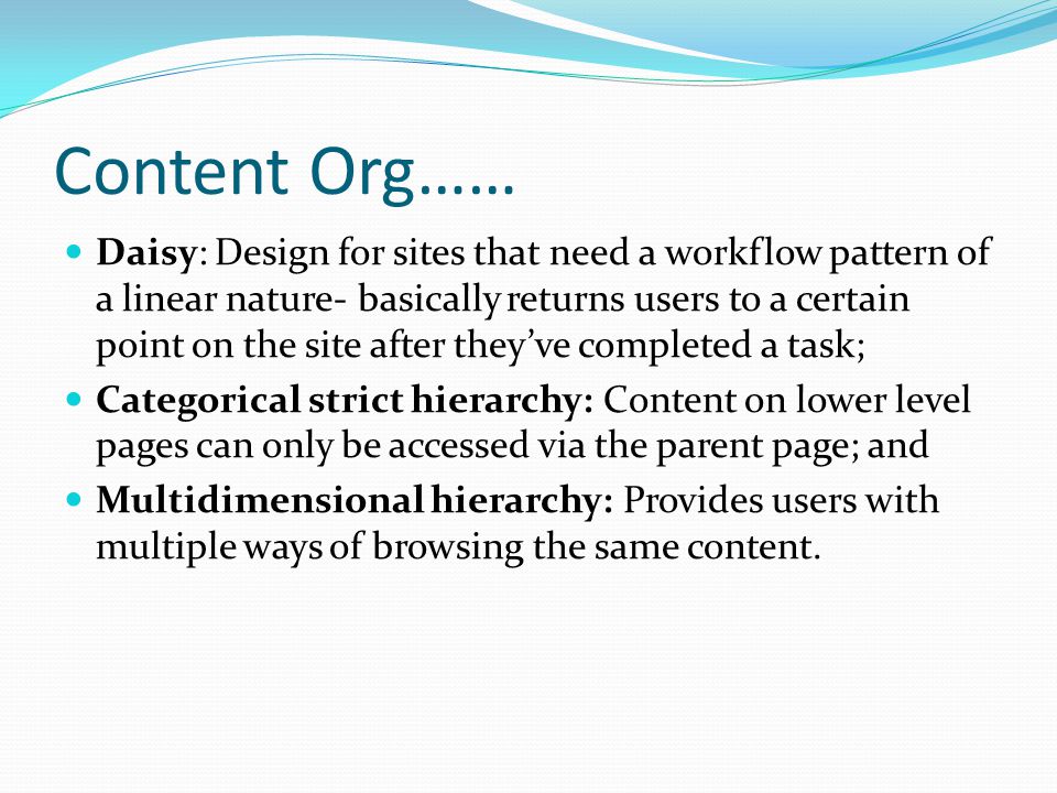 Content Org…… Daisy: Design for sites that need a workflow pattern of a linear nature- basically returns users to a certain point on the site after they’ve completed a task; Categorical strict hierarchy: Content on lower level pages can only be accessed via the parent page; and Multidimensional hierarchy: Provides users with multiple ways of browsing the same content.