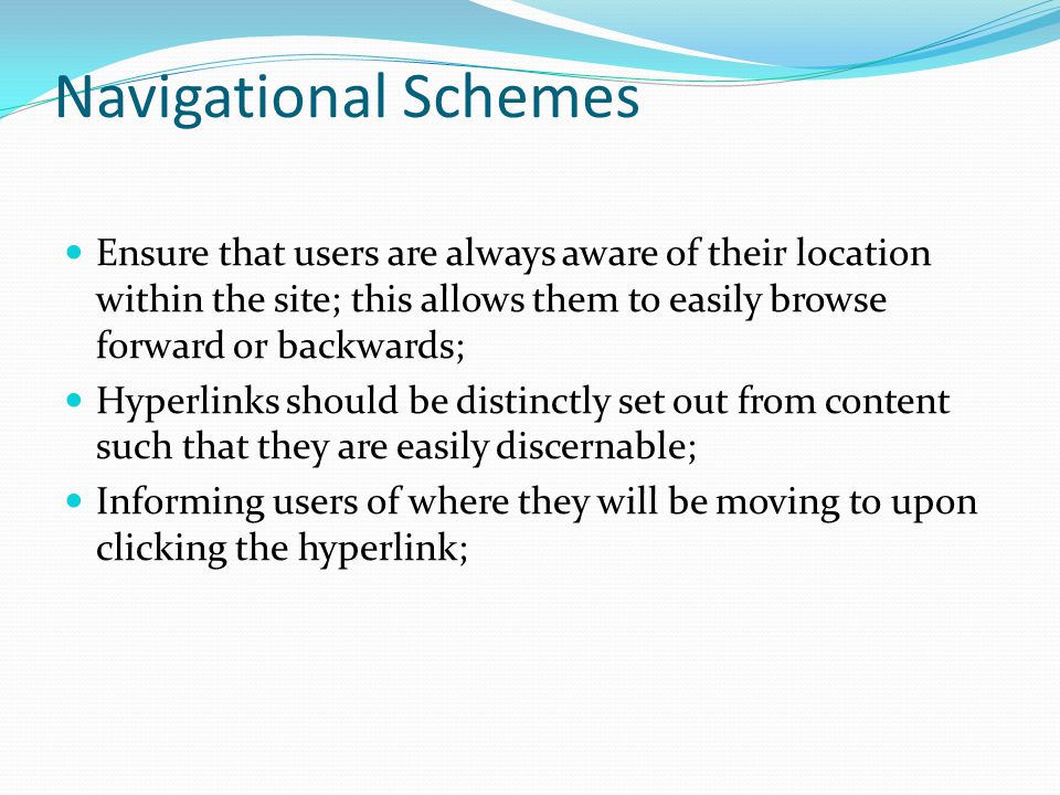 Navigational Schemes Ensure that users are always aware of their location within the site; this allows them to easily browse forward or backwards; Hyperlinks should be distinctly set out from content such that they are easily discernable; Informing users of where they will be moving to upon clicking the hyperlink;