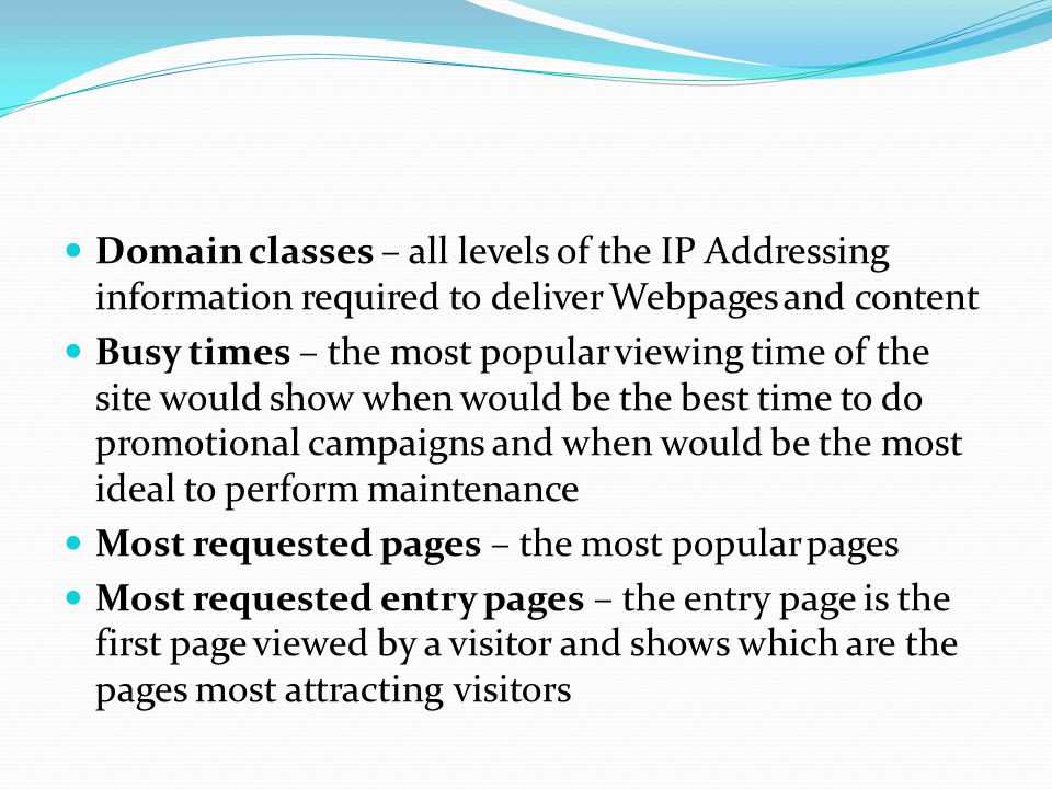 Domain classes – all levels of the IP Addressing information required to deliver Webpages and content Busy times – the most popular viewing time of the site would show when would be the best time to do promotional campaigns and when would be the most ideal to perform maintenance Most requested pages – the most popular pages Most requested entry pages – the entry page is the first page viewed by a visitor and shows which are the pages most attracting visitors