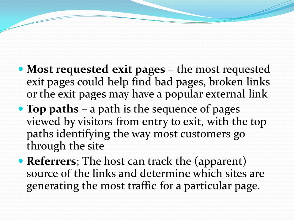 Most requested exit pages – the most requested exit pages could help find bad pages, broken links or the exit pages may have a popular external link Top paths – a path is the sequence of pages viewed by visitors from entry to exit, with the top paths identifying the way most customers go through the site Referrers; The host can track the (apparent) source of the links and determine which sites are generating the most traffic for a particular page.