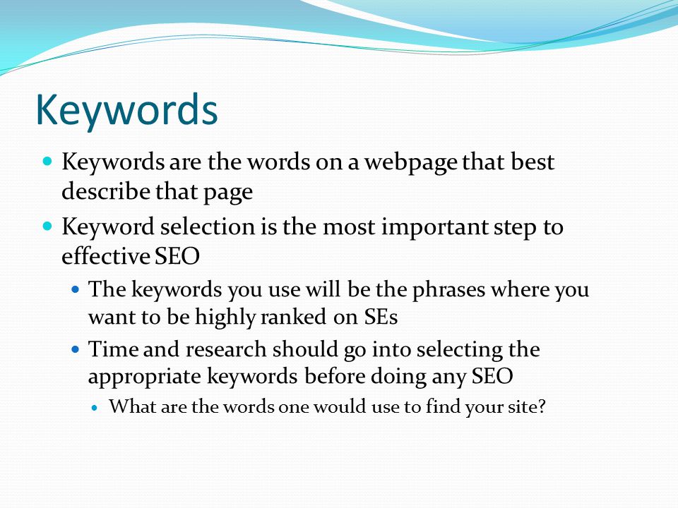 Keywords Keywords are the words on a webpage that best describe that page Keyword selection is the most important step to effective SEO The keywords you use will be the phrases where you want to be highly ranked on SEs Time and research should go into selecting the appropriate keywords before doing any SEO What are the words one would use to find your site