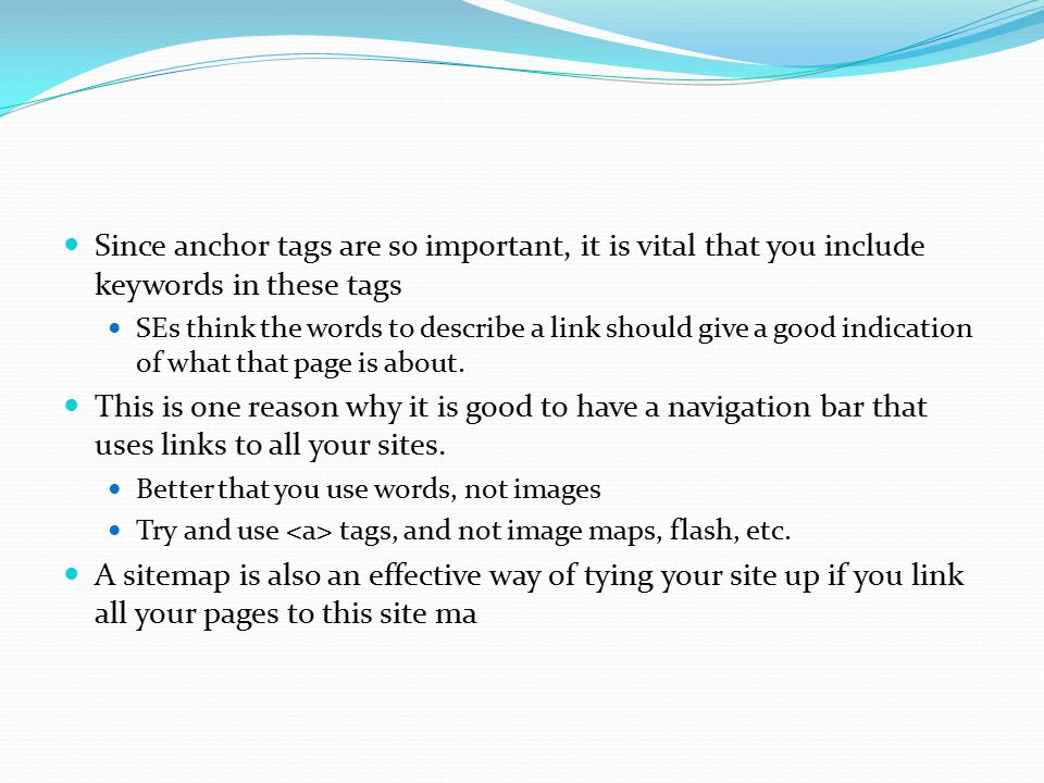 Since anchor tags are so important, it is vital that you include keywords in these tags SEs think the words to describe a link should give a good indication of what that page is about.