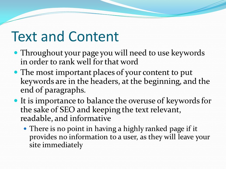 Text and Content Throughout your page you will need to use keywords in order to rank well for that word The most important places of your content to put keywords are in the headers, at the beginning, and the end of paragraphs.