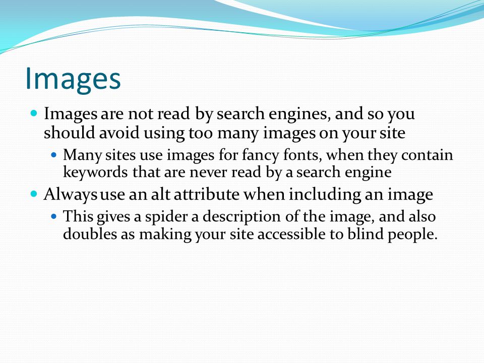 Images Images are not read by search engines, and so you should avoid using too many images on your site Many sites use images for fancy fonts, when they contain keywords that are never read by a search engine Always use an alt attribute when including an image This gives a spider a description of the image, and also doubles as making your site accessible to blind people.