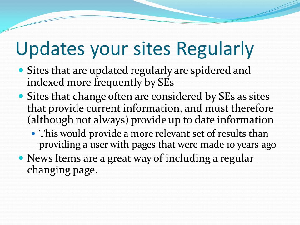 Updates your sites Regularly Sites that are updated regularly are spidered and indexed more frequently by SEs Sites that change often are considered by SEs as sites that provide current information, and must therefore (although not always) provide up to date information This would provide a more relevant set of results than providing a user with pages that were made 10 years ago News Items are a great way of including a regular changing page.