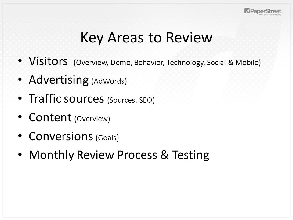 Key Areas to Review Visitors (Overview, Demo, Behavior, Technology, Social & Mobile) Advertising (AdWords) Traffic sources (Sources, SEO) Content (Overview) Conversions (Goals) Monthly Review Process & Testing