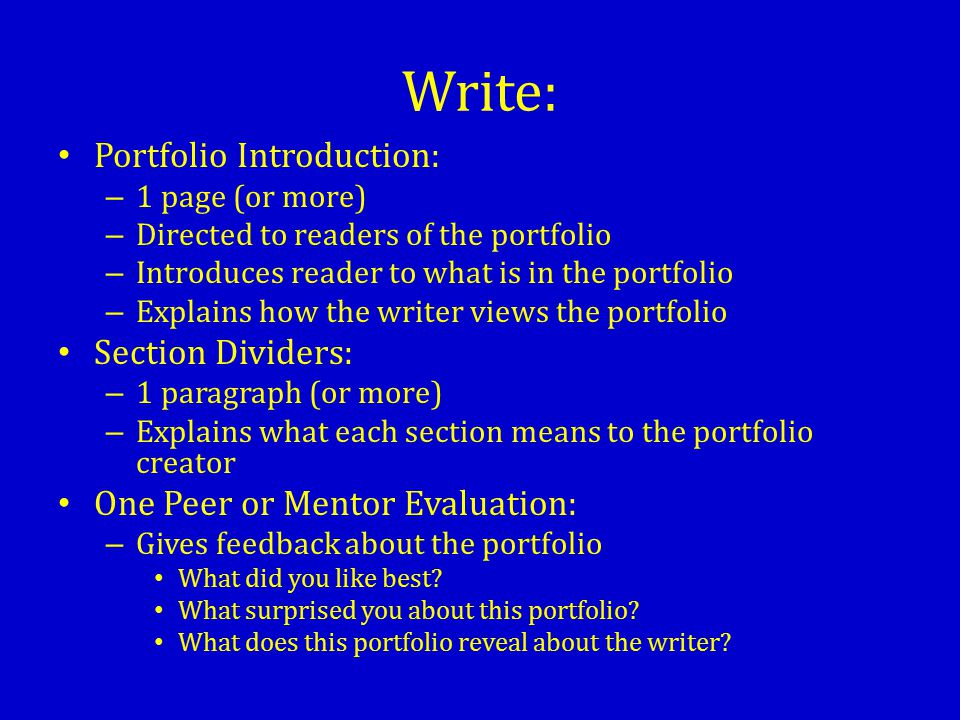Write: Portfolio Introduction: – 1 page (or more) – Directed to readers of the portfolio – Introduces reader to what is in the portfolio – Explains how the writer views the portfolio Section Dividers: – 1 paragraph (or more) – Explains what each section means to the portfolio creator One Peer or Mentor Evaluation: – Gives feedback about the portfolio What did you like best.