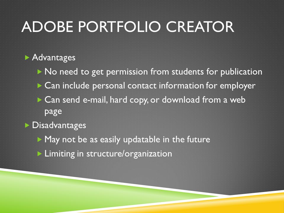 ADOBE PORTFOLIO CREATOR  Advantages  No need to get permission from students for publication  Can include personal contact information for employer  Can send  , hard copy, or download from a web page  Disadvantages  May not be as easily updatable in the future  Limiting in structure/organization