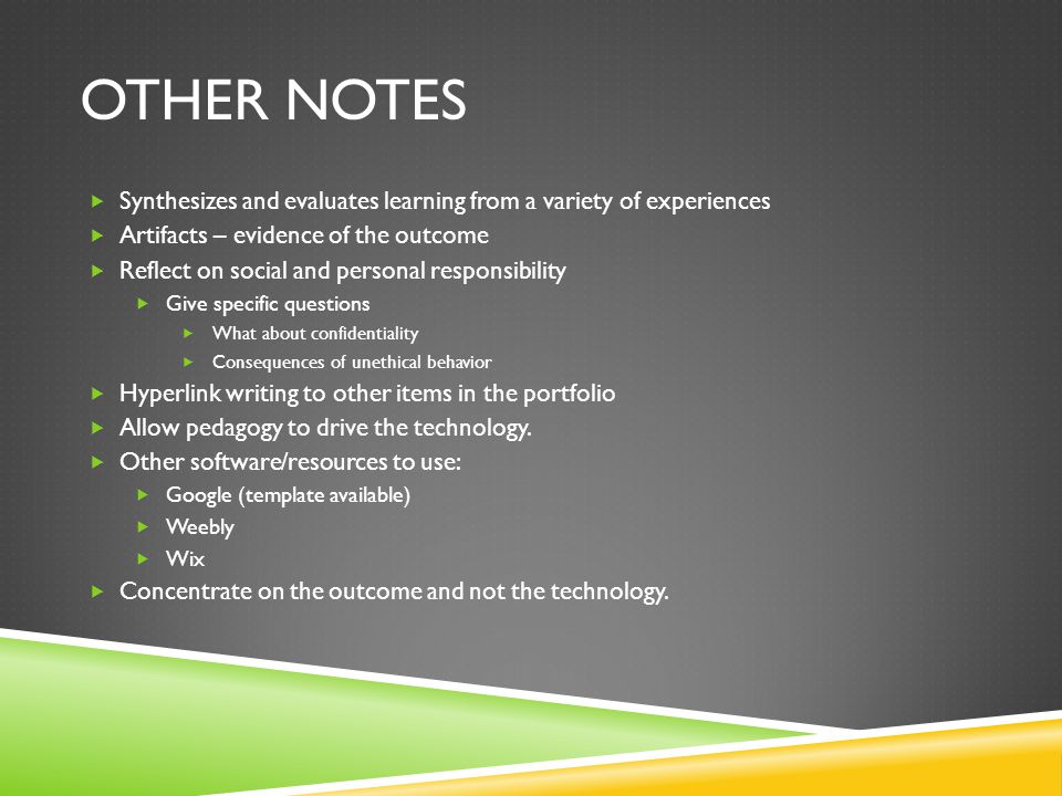 OTHER NOTES  Synthesizes and evaluates learning from a variety of experiences  Artifacts – evidence of the outcome  Reflect on social and personal responsibility  Give specific questions  What about confidentiality  Consequences of unethical behavior  Hyperlink writing to other items in the portfolio  Allow pedagogy to drive the technology.