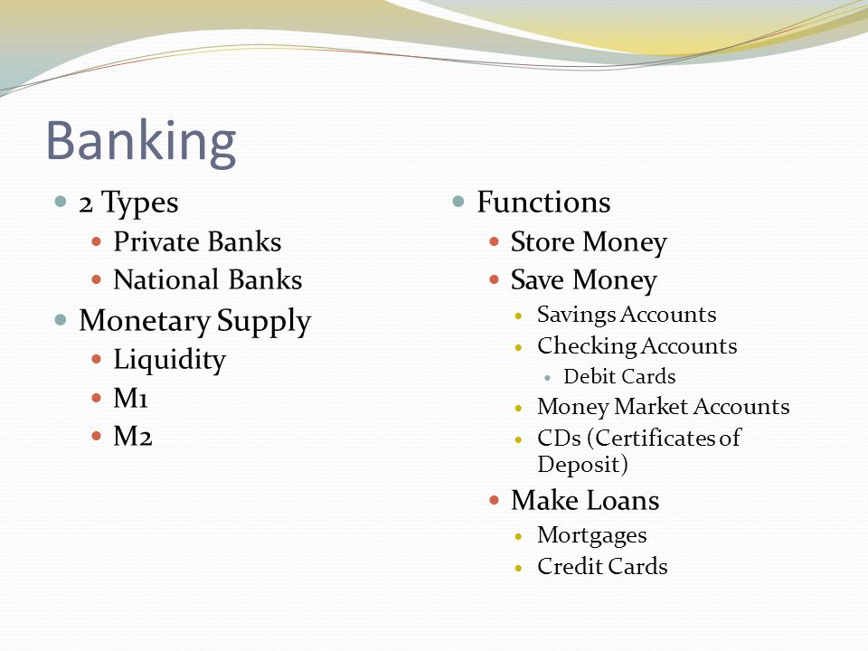 Banking 2 Types Private Banks National Banks Monetary Supply Liquidity M1 M2 Functions Store Money Save Money Savings Accounts Checking Accounts Debit Cards Money Market Accounts CDs (Certificates of Deposit) Make Loans Mortgages Credit Cards