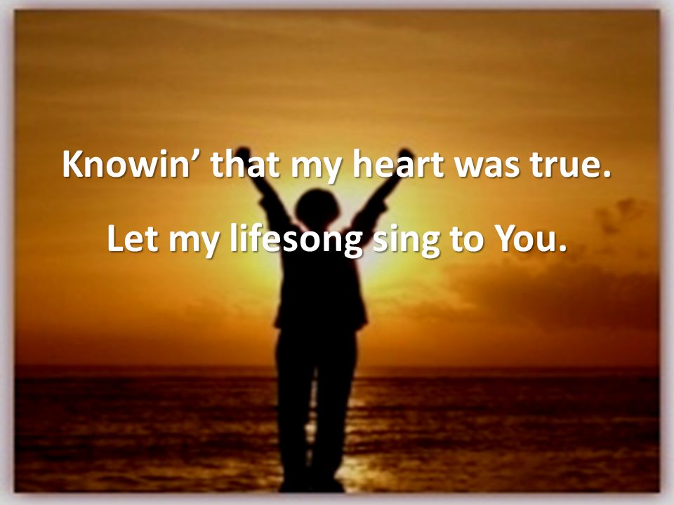 Knowin’ that my heart was true. Let my lifesong sing to You.
