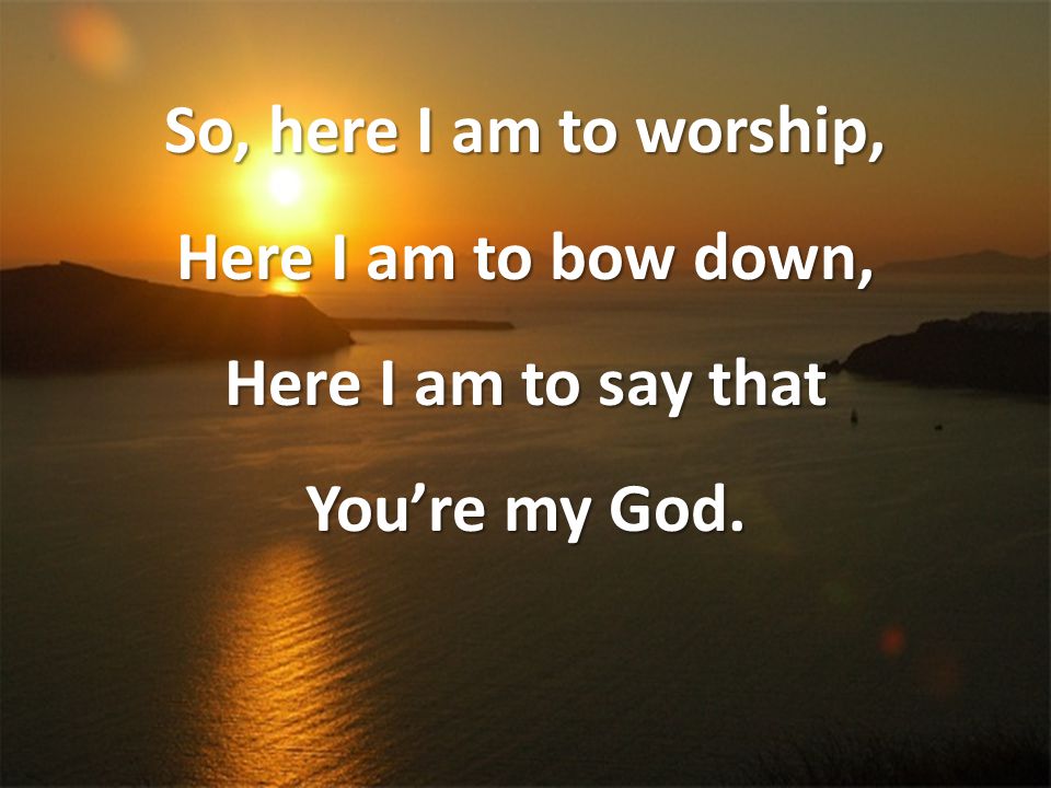So, here I am to worship, Here I am to bow down, Here I am to say that You’re my God.