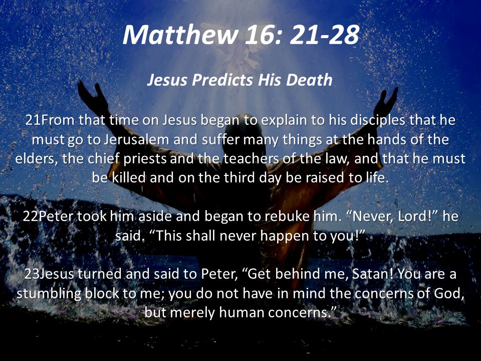 21From that time on Jesus began to explain to his disciples that he must go to Jerusalem and suffer many things at the hands of the elders, the chief priests and the teachers of the law, and that he must be killed and on the third day be raised to life.