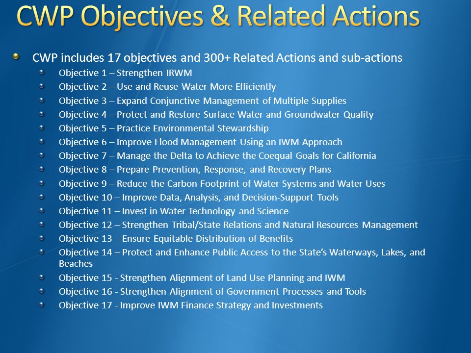 CWP includes 17 objectives and 300+ Related Actions and sub-actions Objective 1 – Strengthen IRWM Objective 2 – Use and Reuse Water More Efficiently Objective 3 – Expand Conjunctive Management of Multiple Supplies Objective 4 – Protect and Restore Surface Water and Groundwater Quality Objective 5 – Practice Environmental Stewardship Objective 6 – Improve Flood Management Using an IWM Approach Objective 7 – Manage the Delta to Achieve the Coequal Goals for California Objective 8 – Prepare Prevention, Response, and Recovery Plans Objective 9 – Reduce the Carbon Footprint of Water Systems and Water Uses Objective 10 – Improve Data, Analysis, and Decision-Support Tools Objective 11 – Invest in Water Technology and Science Objective 12 – Strengthen Tribal/State Relations and Natural Resources Management Objective 13 – Ensure Equitable Distribution of Benefits Objective 14 – Protect and Enhance Public Access to the State’s Waterways, Lakes, and Beaches Objective 15 - Strengthen Alignment of Land Use Planning and IWM Objective 16 - Strengthen Alignment of Government Processes and Tools Objective 17 - Improve IWM Finance Strategy and Investments