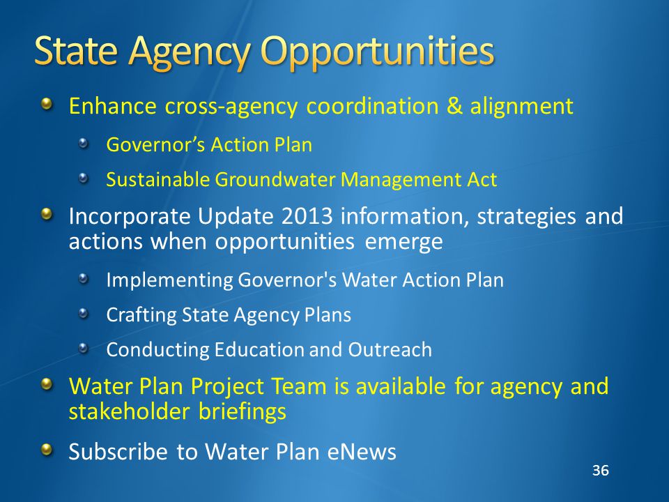 36 Enhance cross-agency coordination & alignment Governor’s Action Plan Sustainable Groundwater Management Act Incorporate Update 2013 information, strategies and actions when opportunities emerge Implementing Governor s Water Action Plan Crafting State Agency Plans Conducting Education and Outreach Water Plan Project Team is available for agency and stakeholder briefings Subscribe to Water Plan eNews