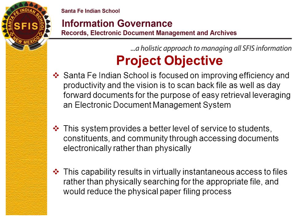 Project Objective  Santa Fe Indian School is focused on improving efficiency and productivity and the vision is to scan back file as well as day forward documents for the purpose of easy retrieval leveraging an Electronic Document Management System  This system provides a better level of service to students, constituents, and community through accessing documents electronically rather than physically  This capability results in virtually instantaneous access to files rather than physically searching for the appropriate file, and would reduce the physical paper filing process