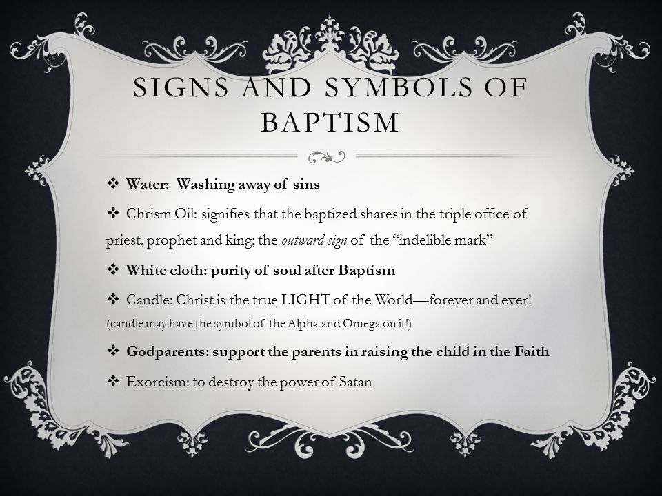 SIGNS AND SYMBOLS OF BAPTISM  Water: Washing away of sins  Chrism Oil: signifies that the baptized shares in the triple office of priest, prophet and king; the outward sign of the indelible mark  White cloth: purity of soul after Baptism  Candle: Christ is the true LIGHT of the World—forever and ever.