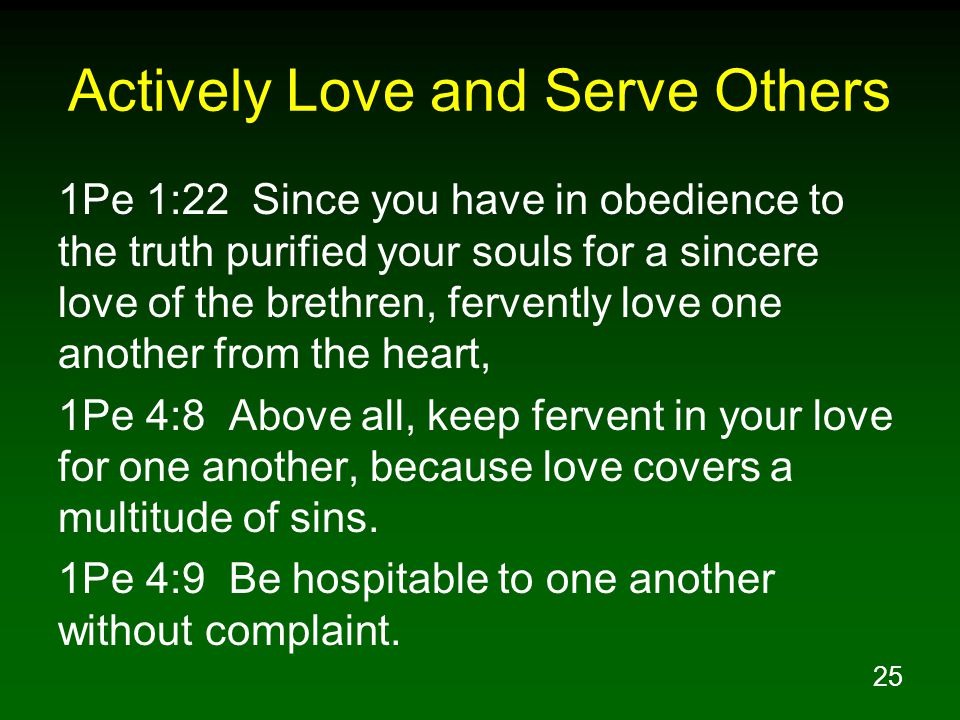 25 Actively Love and Serve Others 1Pe 1:22 Since you have in obedience to the truth purified your souls for a sincere love of the brethren, fervently love one another from the heart, 1Pe 4:8 Above all, keep fervent in your love for one another, because love covers a multitude of sins.