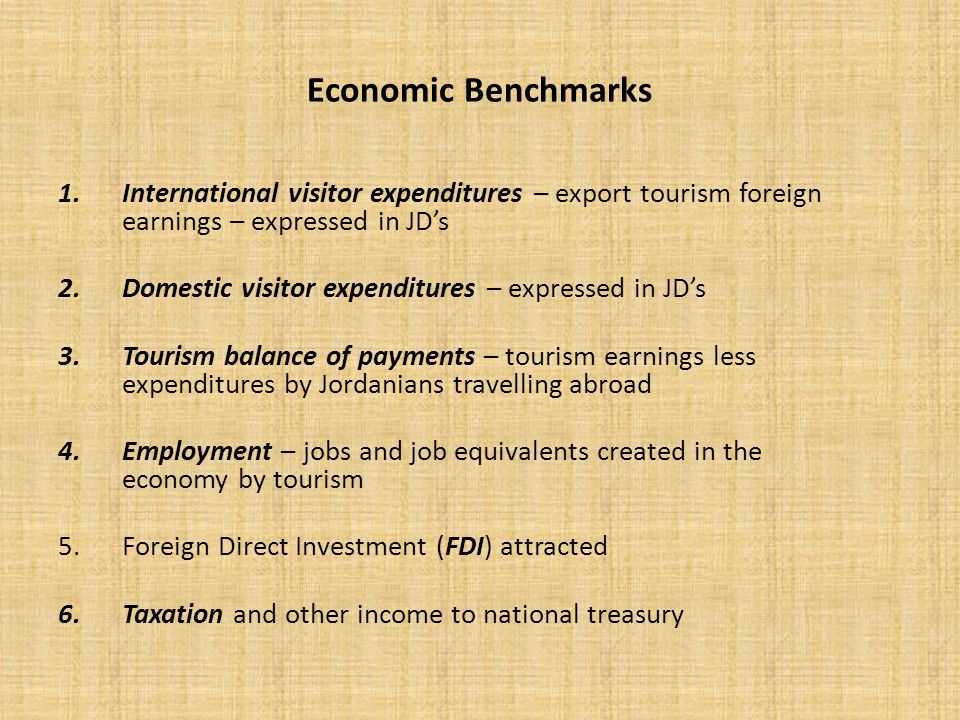 Economic Benchmarks 1.International visitor expenditures – export tourism foreign earnings – expressed in JD’s 2.Domestic visitor expenditures – expressed in JD’s 3.Tourism balance of payments – tourism earnings less expenditures by Jordanians travelling abroad 4.Employment – jobs and job equivalents created in the economy by tourism 5.Foreign Direct Investment (FDI) attracted 6.Taxation and other income to national treasury