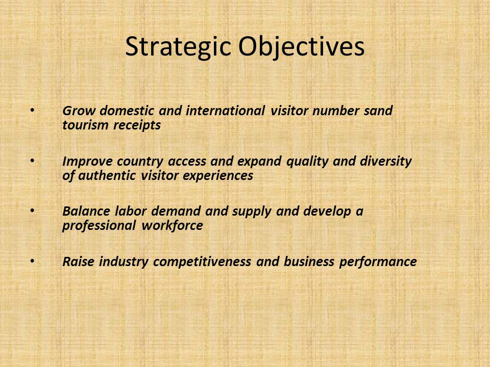 Strategic Objectives Grow domestic and international visitor number sand tourism receipts Improve country access and expand quality and diversity of authentic visitor experiences Balance labor demand and supply and develop a professional workforce Raise industry competitiveness and business performance