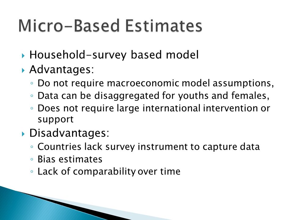  Household-survey based model  Advantages: ◦ Do not require macroeconomic model assumptions, ◦ Data can be disaggregated for youths and females, ◦ Does not require large international intervention or support  Disadvantages: ◦ Countries lack survey instrument to capture data ◦ Bias estimates ◦ Lack of comparability over time