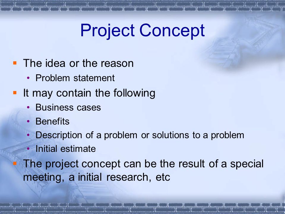 Project Concept  The idea or the reason Problem statement  It may contain the following Business cases Benefits Description of a problem or solutions to a problem Initial estimate  The project concept can be the result of a special meeting, a initial research, etc