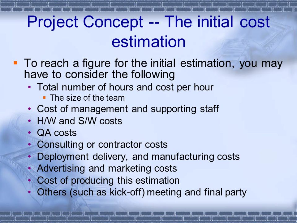Project Concept -- The initial cost estimation  To reach a figure for the initial estimation, you may have to consider the following Total number of hours and cost per hour  The size of the team Cost of management and supporting staff H/W and S/W costs QA costs Consulting or contractor costs Deployment delivery, and manufacturing costs Advertising and marketing costs Cost of producing this estimation Others (such as kick-off) meeting and final party