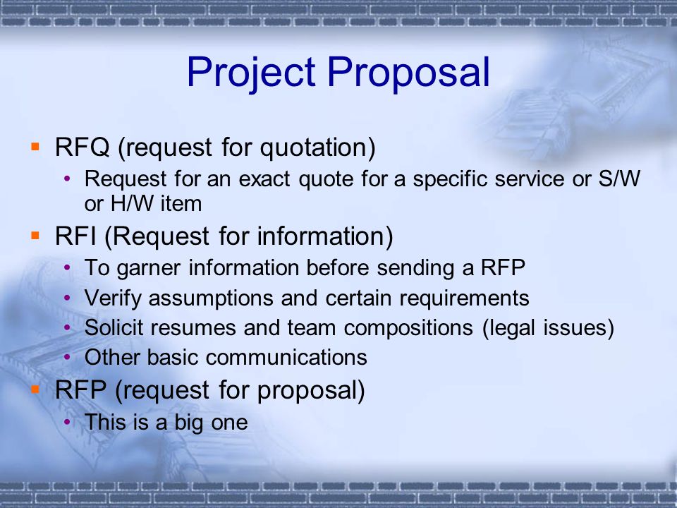Project Proposal  RFQ (request for quotation) Request for an exact quote for a specific service or S/W or H/W item  RFI (Request for information) To garner information before sending a RFP Verify assumptions and certain requirements Solicit resumes and team compositions (legal issues) Other basic communications  RFP (request for proposal) This is a big one