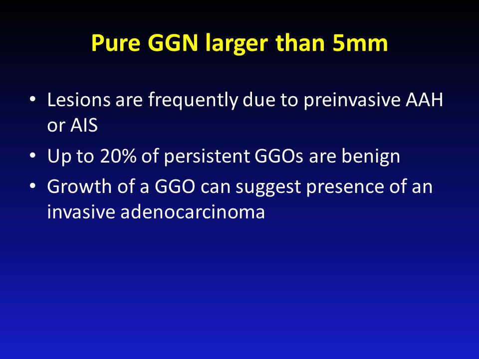 Pure GGN larger than 5mm Lesions are frequently due to preinvasive AAH or AIS Up to 20% of persistent GGOs are benign Growth of a GGO can suggest presence of an invasive adenocarcinoma