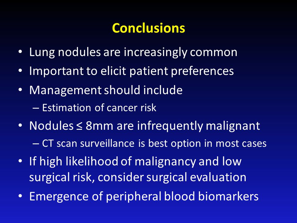 Conclusions Lung nodules are increasingly common Important to elicit patient preferences Management should include – Estimation of cancer risk Nodules ≤ 8mm are infrequently malignant – CT scan surveillance is best option in most cases If high likelihood of malignancy and low surgical risk, consider surgical evaluation Emergence of peripheral blood biomarkers