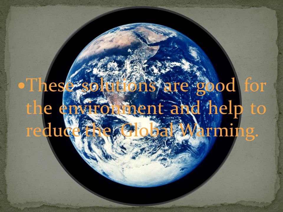 These solutions are good for the environment and help to reduce the Global Warming.
