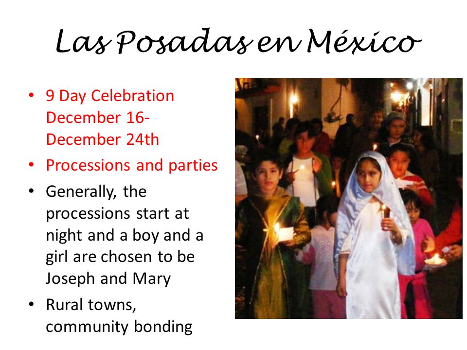 Las Posadas en México 9 Day Celebration December 16- December 24th Processions and parties Generally, the processions start at night and a boy and a girl are chosen to be Joseph and Mary Rural towns, community bonding