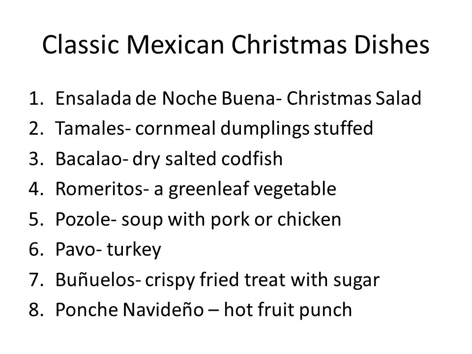 Classic Mexican Christmas Dishes 1.Ensalada de Noche Buena- Christmas Salad 2.Tamales- cornmeal dumplings stuffed 3.Bacalao- dry salted codfish 4.Romeritos- a greenleaf vegetable 5.Pozole- soup with pork or chicken 6.Pavo- turkey 7.Buñuelos- crispy fried treat with sugar 8.Ponche Navideño – hot fruit punch